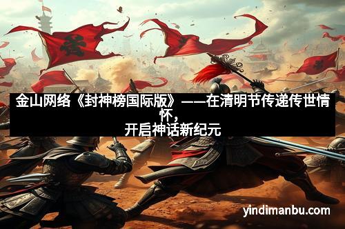 金山网络《封神榜国际版》——在清明节传递传世情怀，开启神话新纪元